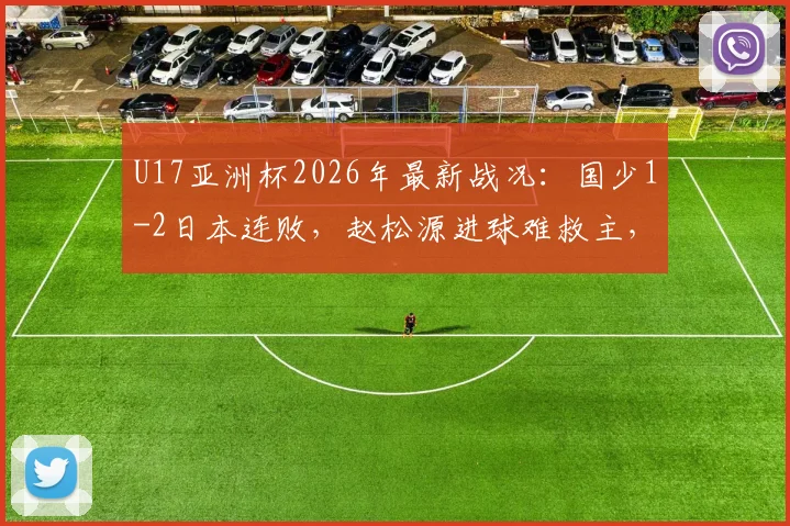 U17亚洲杯2026年最新战况：国少1-2日本连败，赵松源进球难救主，出线形势深度解读