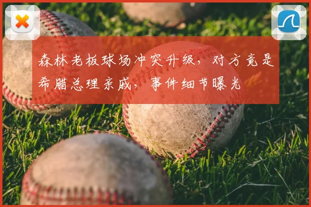 森林老板球场冲突升级，对方竟是希腊总理亲戚，事件细节曝光