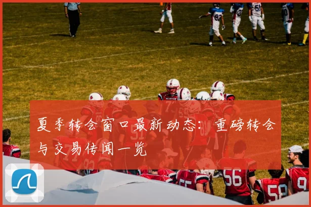 夏季转会窗口最新动态：重磅转会与交易传闻一览