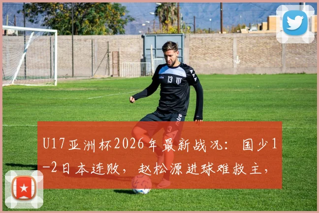 U17亚洲杯2026年最新战况：国少1-2日本连败，赵松源进球难救主，出线形势深度解读