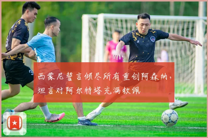 西蒙尼誓言倾尽所有重创阿森纳，坦言对阿尔特塔充满钦佩