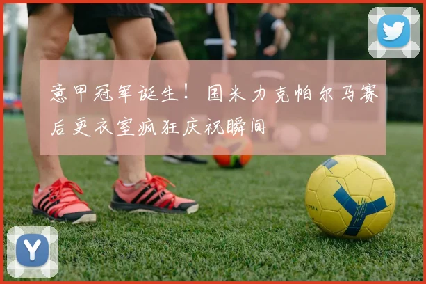 意甲冠军诞生！国米力克帕尔马赛后更衣室疯狂庆祝瞬间
