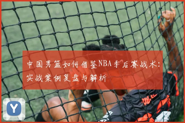 中国男篮如何借鉴NBA季后赛战术：实战案例复盘与解析