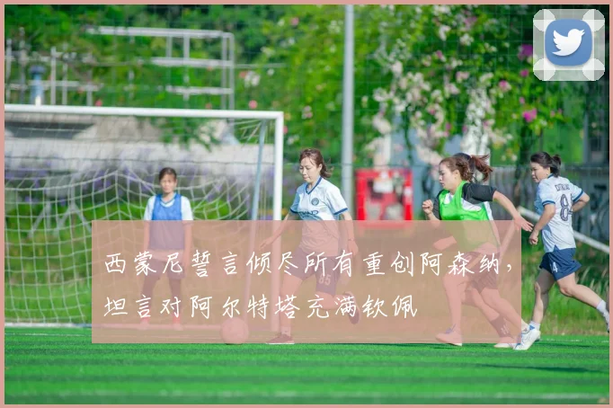 西蒙尼誓言倾尽所有重创阿森纳，坦言对阿尔特塔充满钦佩