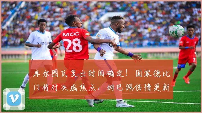 库尔图瓦复出时间确定！国家德比门将对决成焦点，姆巴佩伤情更新