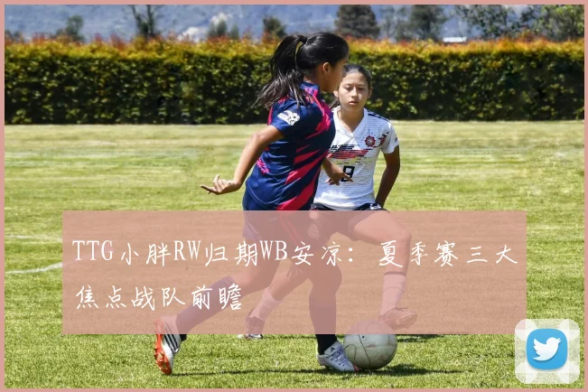 TTG小胖RW归期WB安凉：夏季赛三大焦点战队前瞻