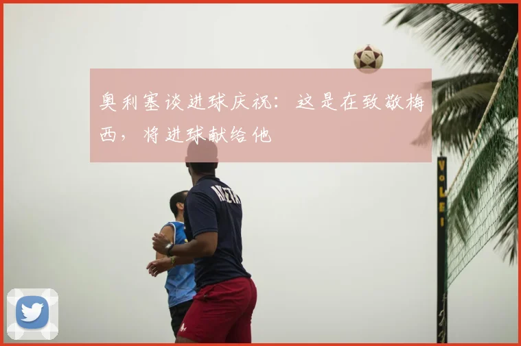 奥利塞谈进球庆祝：这是在致敬梅西，将进球献给他