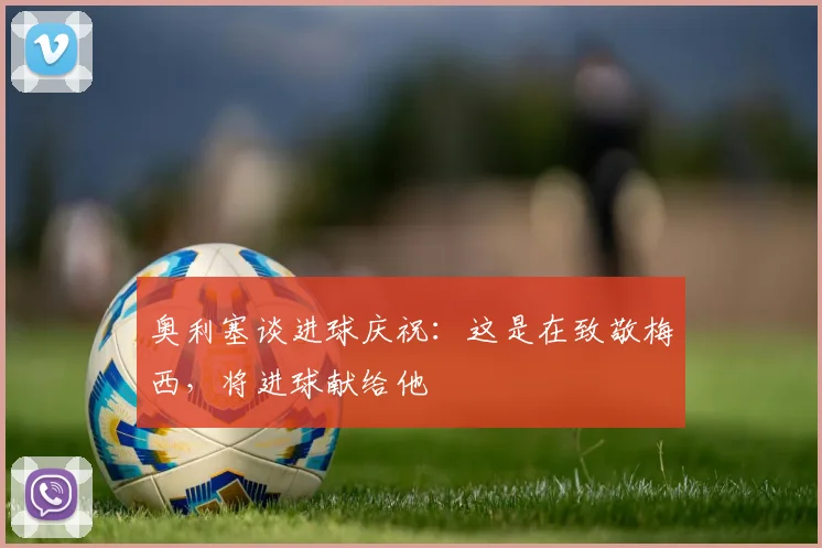 奥利塞谈进球庆祝：这是在致敬梅西，将进球献给他