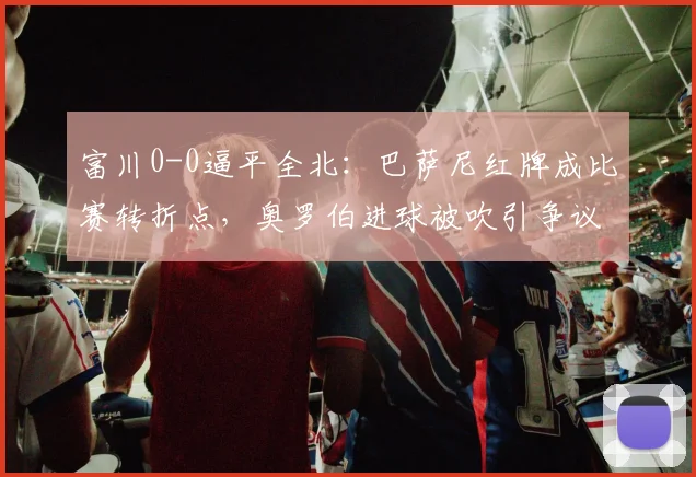 富川0-0逼平全北：巴萨尼红牌成比赛转折点，奥罗伯进球被吹引争议判罚解读