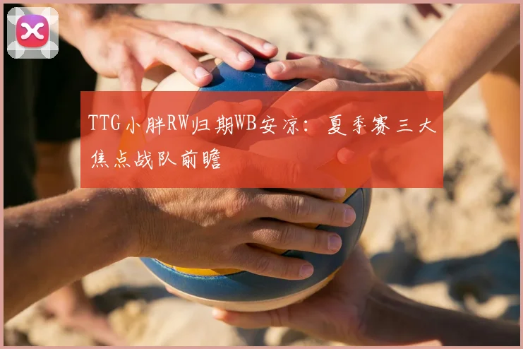 TTG小胖RW归期WB安凉：夏季赛三大焦点战队前瞻