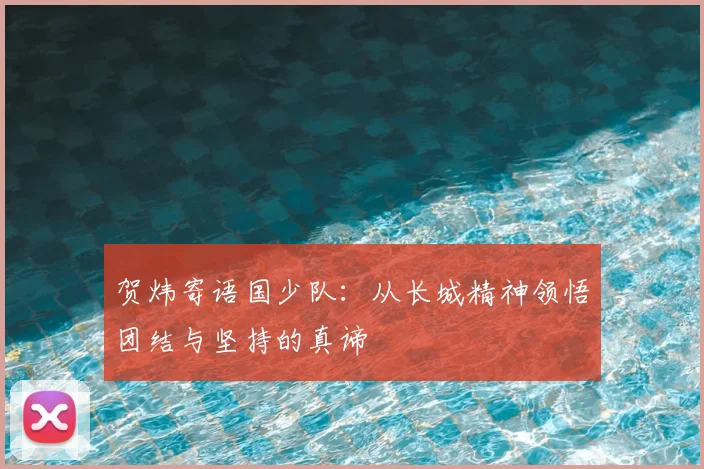 贺炜寄语国少队：从长城精神领悟团结与坚持的真谛